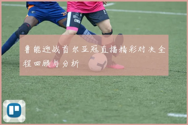 鲁能迎战首尔亚冠直播精彩对决全程回顾与分析