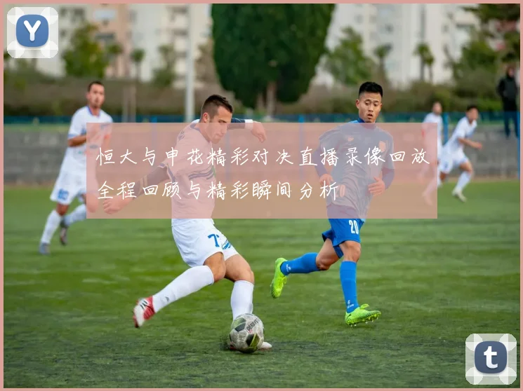恒大与申花精彩对决直播录像回放全程回顾与精彩瞬间分析