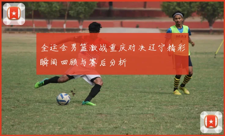 全运会男篮激战重庆对决辽宁精彩瞬间回顾与赛后分析
