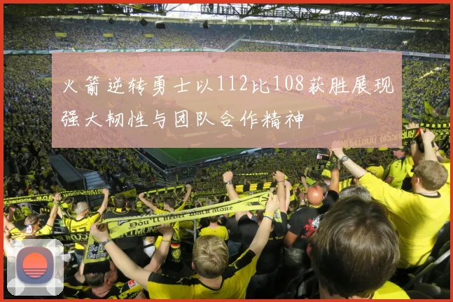 火箭逆转勇士以112比108获胜展现强大韧性与团队合作精神
