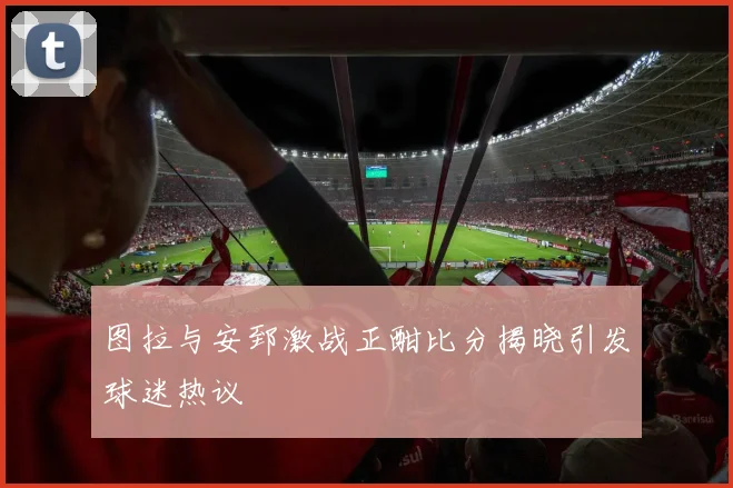 图拉与安郅激战正酣比分揭晓引发球迷热议