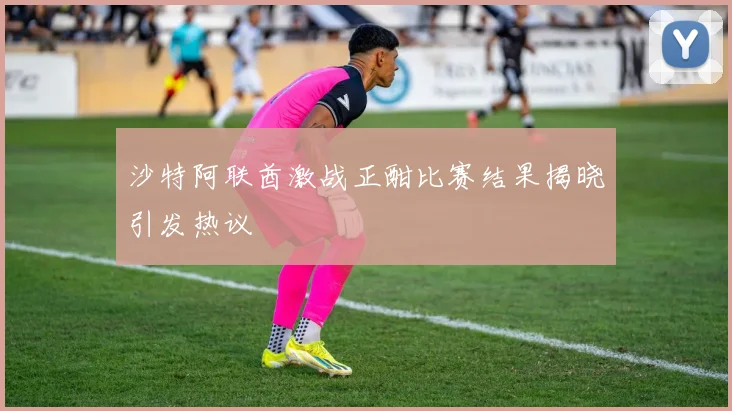 沙特阿联酋激战正酣比赛结果揭晓引发热议