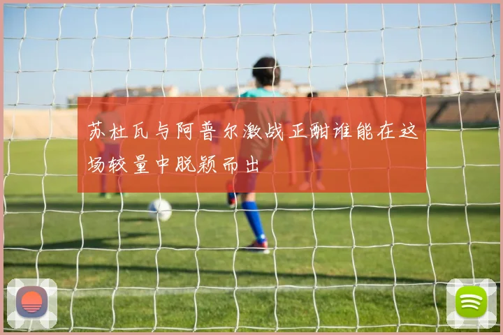 苏杜瓦与阿普尔激战正酣谁能在这场较量中脱颖而出