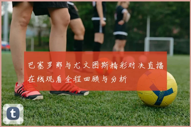 巴塞罗那与尤文图斯精彩对决直播在线观看全程回顾与分析
