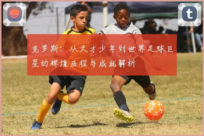 克罗斯：从天才少年到世界足球巨星的辉煌历程与成就解析