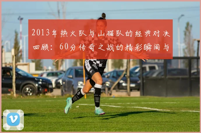 2013年热火队与山猫队的经典对决回顾：60分传奇之战的精彩瞬间与影响