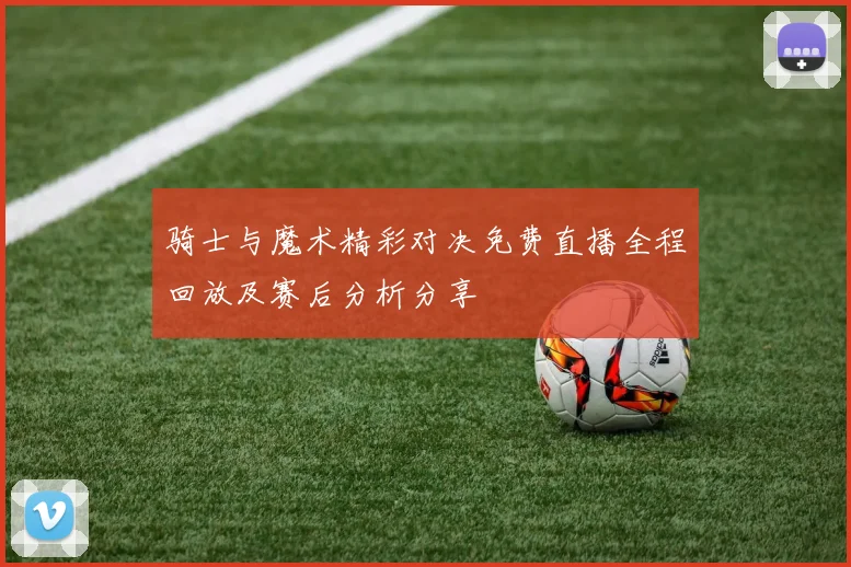 骑士与魔术精彩对决免费直播全程回放及赛后分析分享