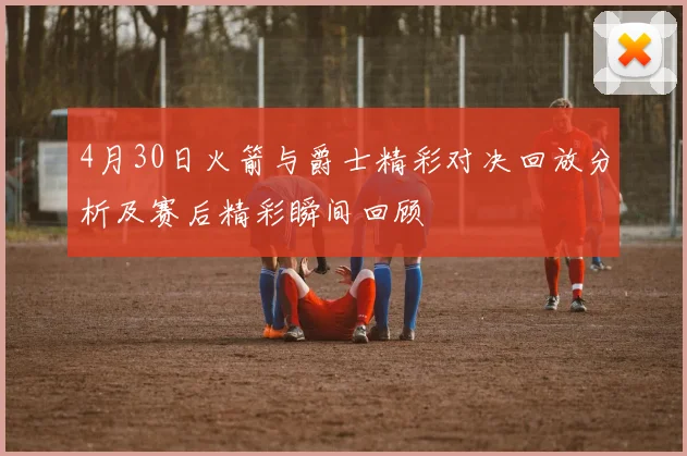 4月30日火箭与爵士精彩对决回放分析及赛后精彩瞬间回顾