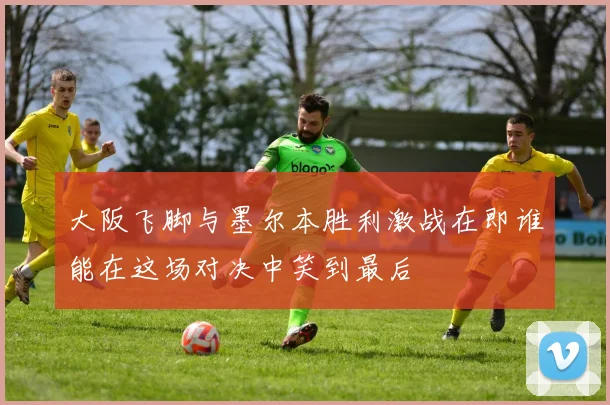 大阪飞脚与墨尔本胜利激战在即谁能在这场对决中笑到最后