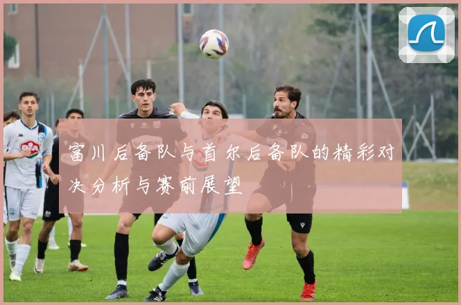 富川后备队与首尔后备队的精彩对决分析与赛前展望
