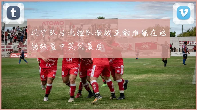 辽宁队与北控队激战正酣谁能在这场较量中笑到最后