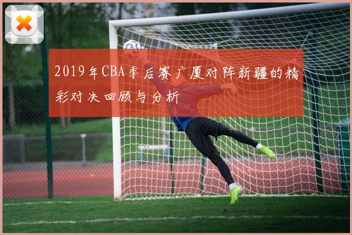 2019年CBA季后赛广厦对阵新疆的精彩对决回顾与分析