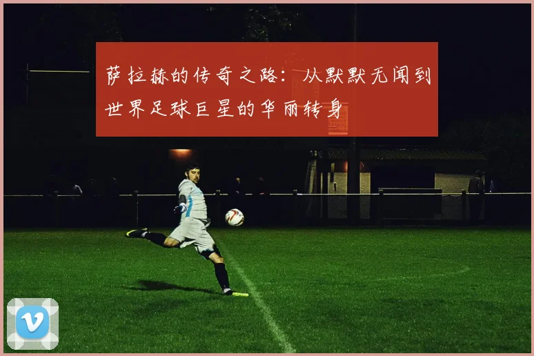 萨拉赫的传奇之路：从默默无闻到世界足球巨星的华丽转身