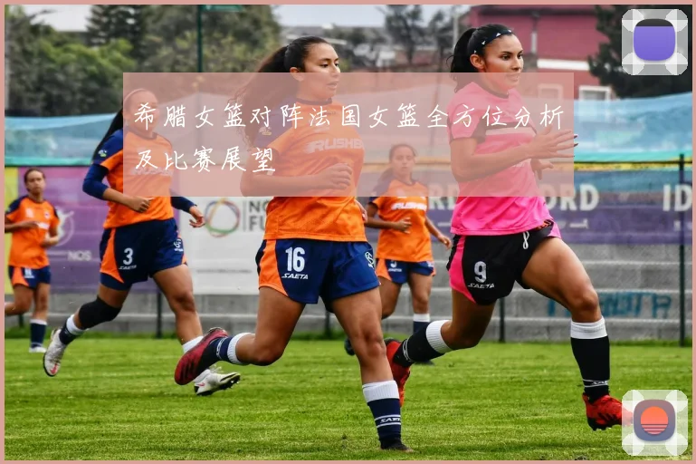 希腊女篮对阵法国女篮全方位分析及比赛展望
